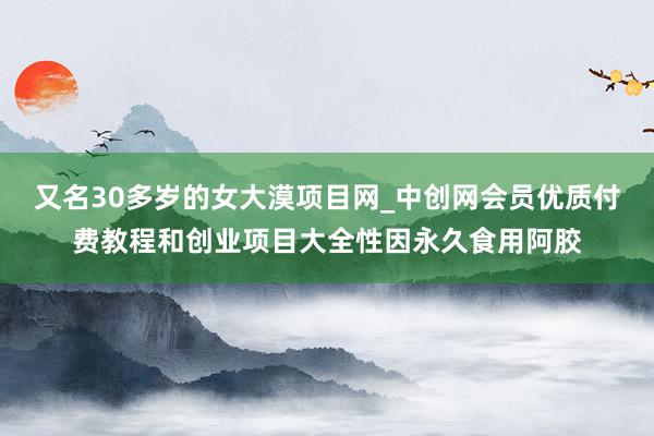 又名30多岁的女大漠项目网_中创网会员优质付费教程和创业项目大全性因永久食用阿胶